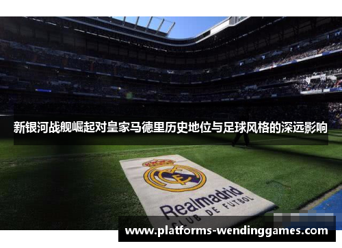 新银河战舰崛起对皇家马德里历史地位与足球风格的深远影响