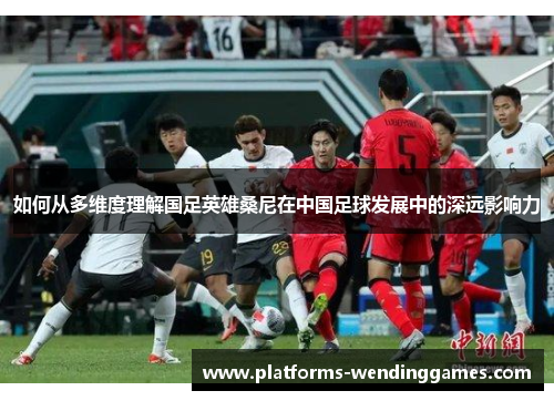 如何从多维度理解国足英雄桑尼在中国足球发展中的深远影响力
