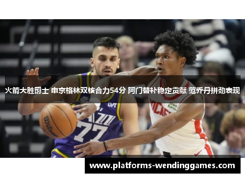 火箭大胜爵士 申京格林双核合力54分 阿门替补稳定贡献 范乔丹拼劲表现