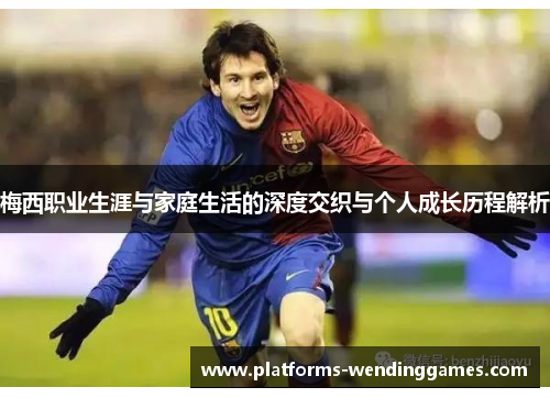 梅西职业生涯与家庭生活的深度交织与个人成长历程解析