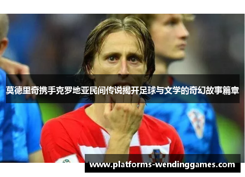 莫德里奇携手克罗地亚民间传说揭开足球与文学的奇幻故事篇章