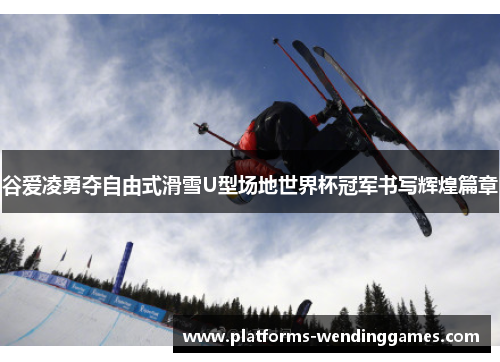 谷爱凌勇夺自由式滑雪U型场地世界杯冠军书写辉煌篇章