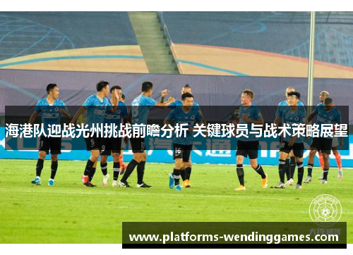海港队迎战光州挑战前瞻分析 关键球员与战术策略展望