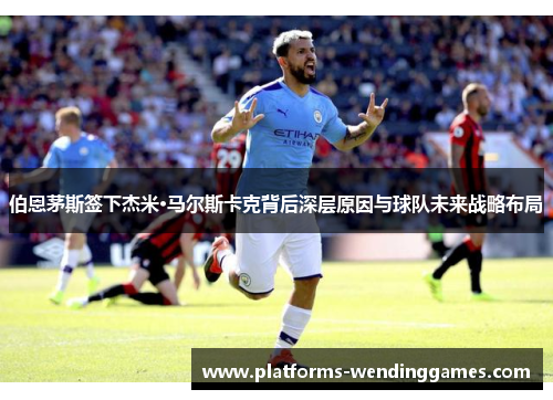 伯恩茅斯签下杰米·马尔斯卡克背后深层原因与球队未来战略布局