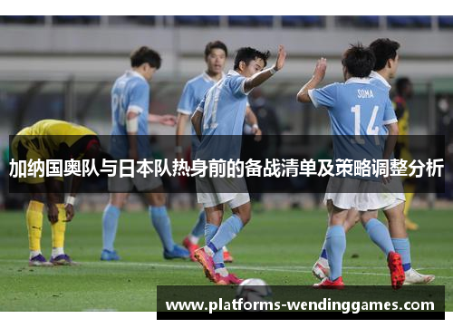 加纳国奥队与日本队热身前的备战清单及策略调整分析