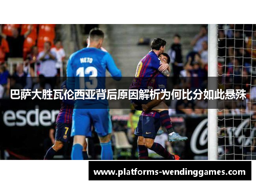 巴萨大胜瓦伦西亚背后原因解析为何比分如此悬殊