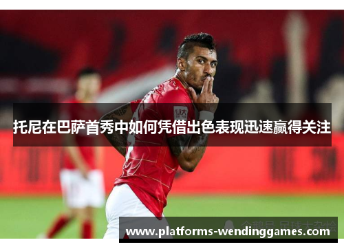 托尼在巴萨首秀中如何凭借出色表现迅速赢得关注