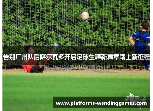 告别广州队后萨尔瓦多开启足球生涯新篇章踏上新征程