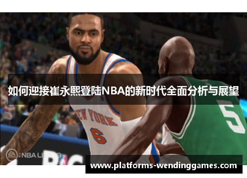 如何迎接崔永熙登陆NBA的新时代全面分析与展望