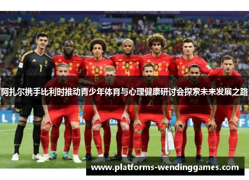 阿扎尔携手比利时推动青少年体育与心理健康研讨会探索未来发展之路