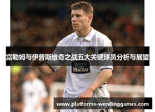 富勒姆与伊普斯维奇之战五大关键球员分析与展望