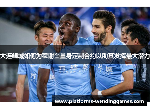 大连鲲城如何为穆谢奎量身定制合约以助其发挥最大潜力