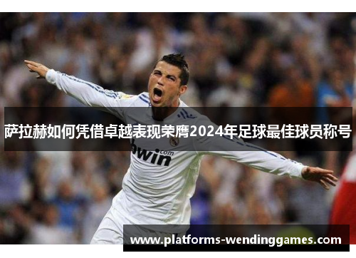 萨拉赫如何凭借卓越表现荣膺2024年足球最佳球员称号