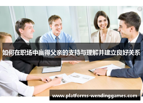如何在职场中赢得父亲的支持与理解并建立良好关系