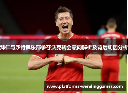 拜仁与沙特俱乐部争夺沃克转会意向解析及背后动因分析