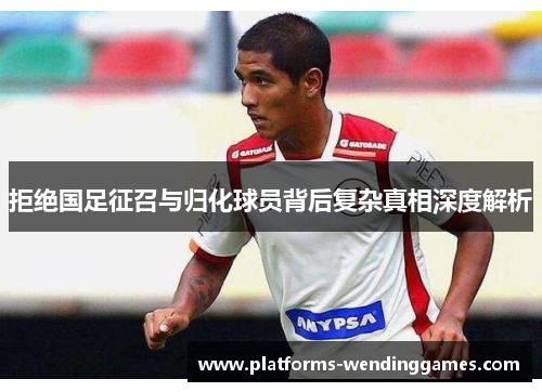 拒绝国足征召与归化球员背后复杂真相深度解析