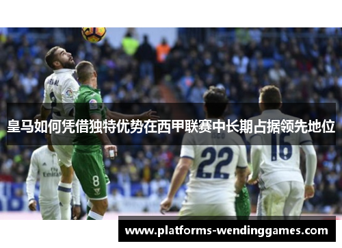 皇马如何凭借独特优势在西甲联赛中长期占据领先地位