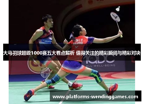 大马羽球超级1000赛五大看点解析 值得关注的精彩瞬间与精彩对决