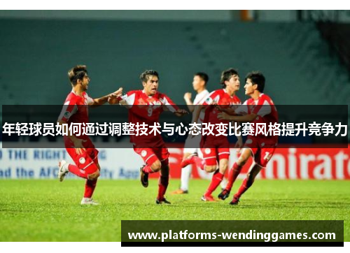 年轻球员如何通过调整技术与心态改变比赛风格提升竞争力
