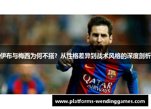 伊布与梅西为何不搭？从性格差异到战术风格的深度剖析