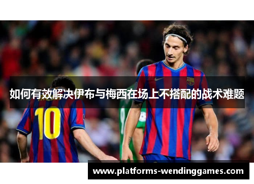 如何有效解决伊布与梅西在场上不搭配的战术难题