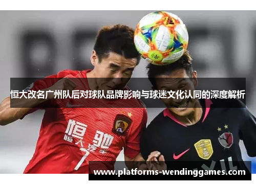 恒大改名广州队后对球队品牌影响与球迷文化认同的深度解析