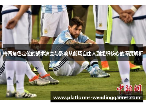 梅西角色定位的战术演变与影响从前场自由人到组织核心的深度解析