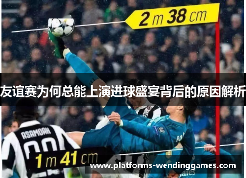 友谊赛为何总能上演进球盛宴背后的原因解析