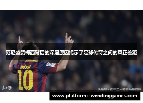 范尼盛赞梅西背后的深层原因揭示了足球传奇之间的真正差距