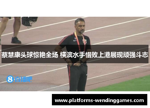 蔡慧康头球惊艳全场 横滨水手惜败上港展现顽强斗志