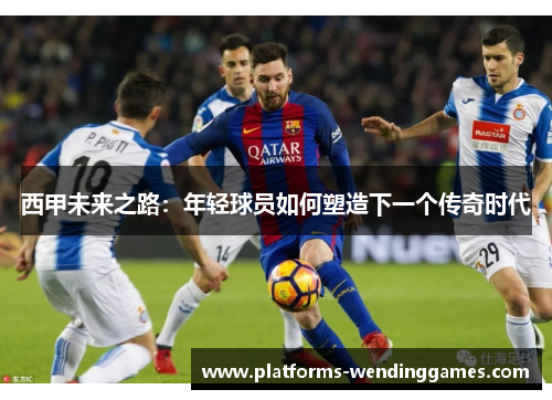 西甲未来之路:年轻球员如何塑造下一个传奇时代 西甲未来之路:年轻球员如何塑造下一个传奇时代