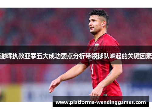 谢晖执教亚泰五大成功要点分析带领球队崛起的关键因素 谢晖执教亚泰五大成功要点分析带领球队崛起的关键因素