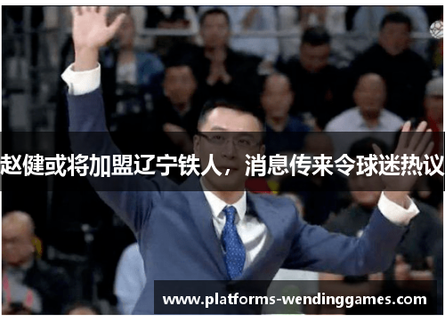 赵健或将加盟辽宁铁人,消息传来令球迷热议 赵健或将加盟辽宁铁人,消息传来令球迷热议