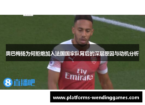 奥巴梅扬为何拒绝加入法国国家队背后的深层原因与动机分析