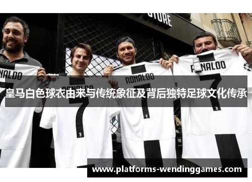 皇马白色球衣由来与传统象征及背后独特足球文化传承
