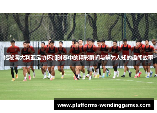 揭秘澳大利亚足协杯加时赛中的精彩瞬间与鲜为人知的趣闻故事