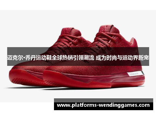 迈克尔·乔丹运动鞋全球热销引领潮流 成为时尚与运动界新宠