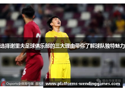 选择谢里夫足球俱乐部的三大理由带你了解球队独特魅力