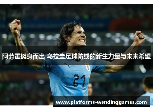 阿劳霍挺身而出 乌拉圭足球防线的新生力量与未来希望