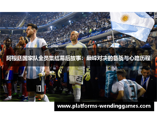 阿根廷国家队全员集结幕后故事:巅峰对决的备战与心路历程 阿根廷国家队全员集结幕后故事:巅峰对决的备战与心路历程