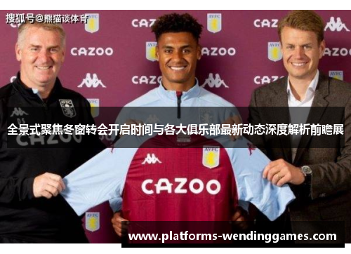 全景式聚焦冬窗转会开启时间与各大俱乐部最新动态深度解析前瞻展 全景式聚焦冬窗转会开启时间与各大俱乐部最新动态深度解析前瞻展