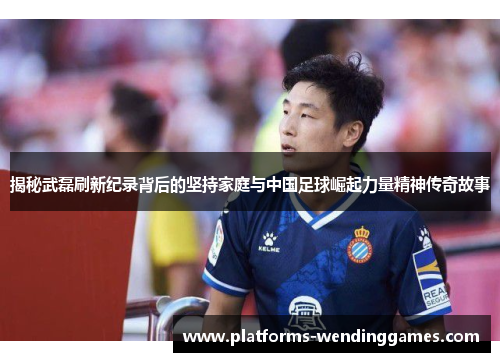 揭秘武磊刷新纪录背后的坚持家庭与中国足球崛起力量精神传奇故事