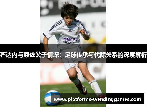 齐达内与恩佐父子情深：足球传承与代际关系的深度解析