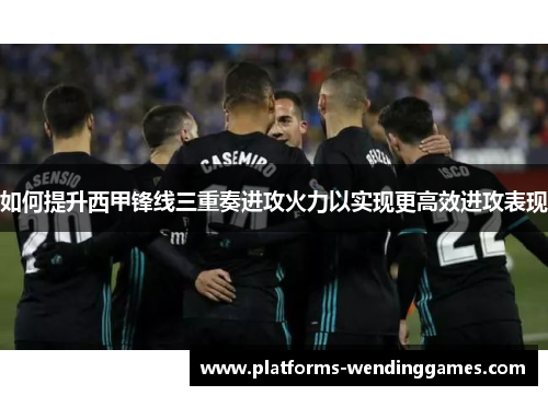 如何提升西甲锋线三重奏进攻火力以实现更高效进攻表现