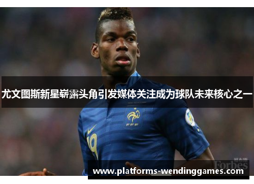 尤文图斯新星崭露头角引发媒体关注成为球队未来核心之一