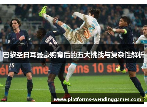 巴黎圣日耳曼豪购背后的五大挑战与复杂性解析