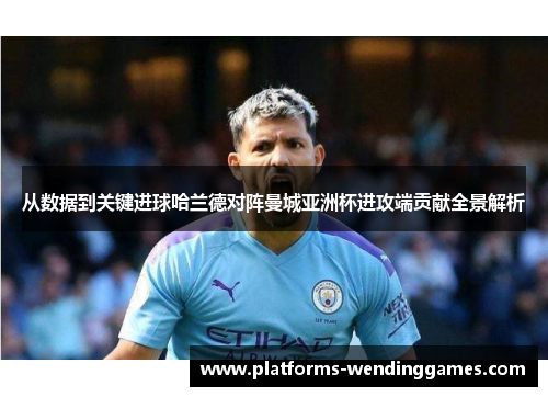 从数据到关键进球哈兰德对阵曼城亚洲杯进攻端贡献全景解析