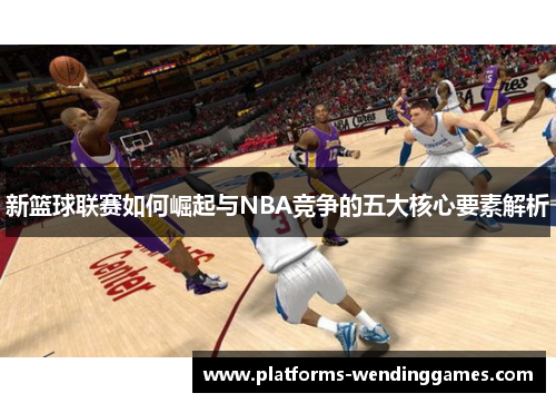 新篮球联赛如何崛起与NBA竞争的五大核心要素解析