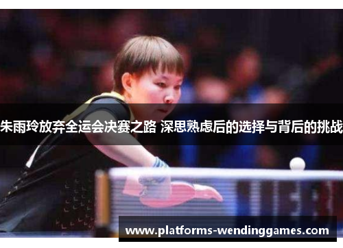 朱雨玲放弃全运会决赛之路 深思熟虑后的选择与背后的挑战
