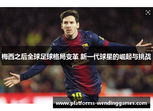 梅西之后全球足球格局变革 新一代球星的崛起与挑战 梅西之后全球足球格局变革 新一代球星的崛起与挑战